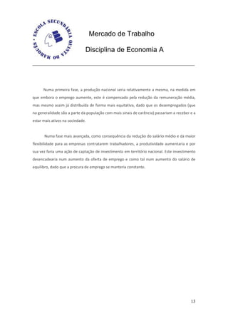 Mercado de Trabalho

                              Disciplina de Economia A




      Numa primeira fase, a produção nacional seria relativamente a mesma, na medida em
que embora o emprego aumente, este é compensado pela redução da remuneração média,
mas mesmo assim já distribuída de forma mais equitativa, dado que os desempregados (que
na generalidade são a parte da população com mais sinais de carência) passariam a receber e a
estar mais ativos na sociedade.


      Numa fase mais avançada, como consequência da redução do salário médio e da maior
flexibilidade para as empresas contratarem trabalhadores, a produtividade aumentaria e por
sua vez faria uma ação de captação de investimento em território nacional. Este investimento
desencadearia num aumento da oferta de emprego e como tal num aumento do salário de
equilibro, dado que a procura de emprego se manteria constante.




                                                                                          13
 
