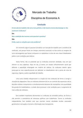 Mercado de Trabalho

                              Disciplina de Economia A

                                        Conclusão
O mercado de trabalho não seria mais perfeito e não haveria menos desemprego se não
existissem sindicatos?
Sim
Mas a abolição dos mesmos seria possível e positiva?
Não
Então, quais as soluções para este problema?


      Em momento algum é possível considerar um mercado de trabalho sem a existência de
sindicatos, até porque foram em tempos anteriores essenciais na luta contra as margens de
lucro extravagantes que faziam enriquecer os capitalistas à custa de uma classe trabalhadora
pobre e sem condições para laborar.


      Desta forma, não se pretende que os sindicatos encerrem atividade, mas sim que
alterem os seus objetivos. Hoje em dia, já temos um estado suficientemente social que
defenda a população empregada em matéria de salários. Os sindicatos devem agora
preocupar-se mais especificamente em defender os trabalhadores sob o ponto de vista da
segurança, higiene, saúde e igualdade de trabalho.


      Uma outra medida indispensável é a criação de mais sindicatos de forma a corrigir a
situação de oligopsónio. Para os sindicatos deixarem de ter um controlo tão expressivo sob as
decisões estatais e empresarias e simultaneamente deixarem de monopolizar uma quantidade
tão grande de trabalhadores, o estado deve promover e dar condições para o surgimento de
mais uniões de sindicatos.


      Será também importante desmembrar os sindicatos da atividade política, de forma a
não permitir a coexistência de interesses políticos com trabalhistas. Tornar os sindicatos
independentes fará também com que ocorram menos atividades ocultas associadas
geralmente à corrupção e tornará a informação mais transparente.


                                                                                          14
 