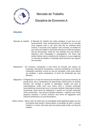 Mercado de Trabalho

                              Disciplina de Economia A


 Glossário



 Mercado de trabalho - O Mercado de Trabalho tem visões ambíguas no que toca ao seu
                       funcionamento. Pode simultaneamente considerar-se um mercado
                       como qualquer outro e, por outro lado não ser analisado dessa
                       maneira. É encarado como qualquer outro mercado, na medida em
                       que a força de trabalho é claramente exercida em ordem de qualquer
                       tipo de remuneração, sendo por isso realizada uma troca direta e
                       específica entre empregados e empregadores. Por Outro lado
                       existem fatores como a existência de sindicatos e as suas exigências
                       no mercado de trabalho e imposições governamentais que regulam
                       este mercado.


 Monopsónio - Em economia, monopsónio é uma forma de mercado com apenas um
               comprador, chamado de monopolista, e inúmeros vendedores. É um tipo de
               competição imperfeita, inverso ao caso do monopólio, onde existe apenas
               um vendedor e vários compradores. O termo foi introduzido por Joan
               Robinson.

 Oligopsónio - O Oligopsónio é um tipo de estrutura de mercado em que poucas empresas, de
               grande porte, são as compradoras de determinada matéria-prima ou produto
               primário. Um exemplo é quando as siderúrgicas vendem aço para as
               automobilísticas, então neste caso, temos tanto o mercado comprador
               (automobilística) concentrado como o mercado vendedor (siderúrgica) também
               concentrado. Outra forma de oligopsónio é quando um mercado comprador
               muito concentrado – com poucas e grandes empresas – negociam com muitas
               pequenas empresas. É comum encontrar essa forma de oligopsónio entre
               indústrias alimentícias e os seus fornecedores.

Salário mínimo – Menor valor de salário que um empregador pode legalmente pagar aos seus
                 funcionários pelo tempo e esforço gastos na produção de bens e serviços.
                 Também é o menor valor pelo qual uma pessoa pode vender sua força de
                 trabalho.




                                                                                        15
 