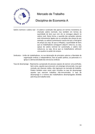Mercado de Trabalho

                              Disciplina de Economia A


Salário nominal e salário real – O salário é analisado não apenas em termos monetários (o
                                 chamado salário nominal), mas também em termos da
                                 quantidade de bens que com ele se consegue adquirir (o
                                 salário real). Desta forma, a questão das variações salariais
                                 está intimamente ligada com as variações dos preços.Se por
                                 exemplo, os salários aumentarem menos do que o nível geral
                                 de preços (ou seja, do que a inflação), a quantidade de bens
                                 que os trabalhadores conseguem adquirir reduz-se, ou seja,
                                 apesar do salário nominal ter aumentado, o salário real
                                 reduziu-se, ou seja, diz-se que os trabalhadores sofreram
                                 uma quebra no poder de compra.

Sindicatos - União de trabalhadores, na sua declaração de princípios valoriza a liberdade de
              organização sindical, a independência, face ao poder político, ao patronato e à
              igreja e a democraticidade das estruturas sindicais.

Taxa de desemprego - Representa a proporção de pessoas capazes de exercer uma profissão,
                     bem como, aqueles que procuram um emprego remunerado, mas que
                     contudo, por diversas razões, não ingressam ao mercado de trabalho.
                     Podem também estar neste valor incluídos na taxa de desemprego
                     aqueles que exercem trabalhos não-remunerados. A taxa de
                     desemprego é o número dos trabalhadores desempregados dividido
                     pela força de trabalho total.




                                                                                           16
 