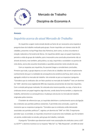 Mercado de Trabalho

                               Disciplina de Economia A


Anexos

Inquérito acerca do atual Mercado de Trabalho
      Os inquéritos surgem neste estudo devido ao facto de ser necessária uma resposta à
pergunta base do trabalho realizado pelo grupo. Foram inquiridos um número total de 20
cidadãos, presentes na loja Pingo Doce das Palmeiras, bem como, na área circundante à
estação rodoviária e ferroviária de Oeiras. Os inquéritos detêm aqui um papel importante,
perante a visão do grupo de trabalho, pois é necessária uma conclusão proveniente não só
através da teoria, mas também, pela prática, ou seja, inquirindo a sociedade e os pontos de
vista desta, acerca dos assuntos levantados e questões presentes neste estudo de caso.
      Com as respostas aos inquéritos, foi possível chegar a consideráveis conclusões.
Primeiro que tudo, o grupo deparou-se com o facto de os cidadãos não terem simplesmente
conhecimento do que é a realidade da consequência da existência da força, bem como, do
agregado sindical no mercado de trabalho. Isto entende-se pois as respostas à pergunta:
“Considera que os sindicatos são um fator positivo no mercado de trabalho?” teve um domínio
do "SIM", domínio esse englobando 90% das respostas provenientes do total dos inquiridos.
Com o estudo pelo grupo realizado, foi colocada esta mesma questão, ou seja, o facto de os
sindicatos terem um papel negativo algo discreto, sendo desta forma também, o objetivo do
trabalho, demonstrar as consequências e mudanças estruturais no mercado de trabalho
originadas pelos mesmos.
      É também de referenciar que, os inquiridos detinham o conhecimento acerca da ligação
dos sindicatos aos partidos políticos existentes. É permitida esta conclusão, a partir do
momento que as respostas à pergunta: “Considera que os sindicatos estão demasiado
associados aos partidos políticos?”, registou um domínio do "SIM" em 70%. É importante
perceber que, na verdade, os inquiridos encontram-se perante esta realidade, que foi também
um ponto, evidenciado no estudo, pelo grupo de trabalho, realizado.
      À pergunta “Considera que deveriam existir mais associações de sindicatos como a UGT
ou CGTP?” o domínio manteve-se na resposta “Não Sei” ou “Não Respondo”, em 60% do total


                                                                                              18
 