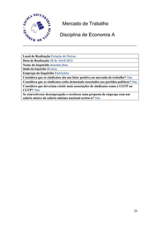 Mercado de Trabalho

                             Disciplina de Economia A



Local de Realização Estação de Oeiras
Data de Realização 28 de Abril 2012
Nome do Inquirido Anacleto Dias
Idade do Inquirido 46 anos
Emprego do Inquirido Eletricista
Considera que os sindicatos são um fator positivo no mercado de trabalho? Sim
Considera que os sindicatos estão demasiado associados aos partidos políticos? Sim
Considera que deveriam existir mais associações de sindicatos como a UGTP ou
CGTP? Sim
Se esta/estivesse desempregado e recebesse uma proposta de emprego com um
salário abaixo do salário mínimo nacional aceitava? Sim




                                                                               20
 