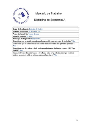Mercado de Trabalho

                             Disciplina de Economia A


Local de Realização Estação de Oeiras
Data de Realização 28 de Abril 2012
Nome do Inquirido Tomás Branco
Idade do Inquirido 22 anos
Emprego do Inquirido Empresário
Considera que os sindicatos são um fator positivo no mercado de trabalho? Sim
Considera que os sindicatos estão demasiado associados aos partidos políticos?
Não
Considera que deveriam existir mais associações de sindicatos como a UGTP ou
CGTP? Sim
Se esta/estivesse desempregado e recebesse uma proposta de emprego com um
salário abaixo do salário mínimo nacional aceitava? Não




                                                                                 26
 