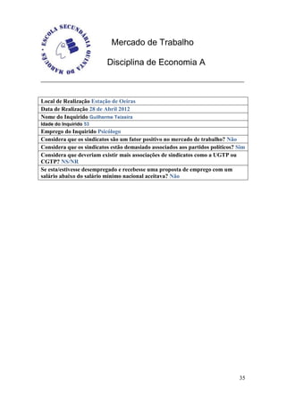 Mercado de Trabalho

                          Disciplina de Economia A



Local de Realização Estação de Oeiras
Data de Realização 28 de Abril 2012
Nome do Inquirido Guilherme Teixeira
Idade do Inquirido 53
Emprego do Inquirido Psicólogo
Considera que os sindicatos são um fator positivo no mercado de trabalho? Não
Considera que os sindicatos estão demasiado associados aos partidos políticos? Sim
Considera que deveriam existir mais associações de sindicatos como a UGTP ou
CGTP? NS/NR
Se esta/estivesse desempregado e recebesse uma proposta de emprego com um
salário abaixo do salário mínimo nacional aceitava? Não




                                                                               35
 