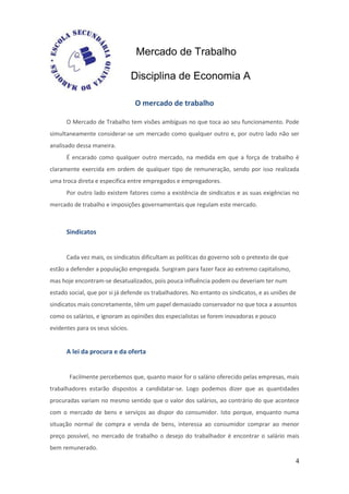 Mercado de Trabalho

                                 Disciplina de Economia A

                                 O mercado de trabalho

      O Mercado de Trabalho tem visões ambíguas no que toca ao seu funcionamento. Pode
simultaneamente considerar-se um mercado como qualquer outro e, por outro lado não ser
analisado dessa maneira.
      É encarado como qualquer outro mercado, na medida em que a força de trabalho é
claramente exercida em ordem de qualquer tipo de remuneração, sendo por isso realizada
uma troca direta e específica entre empregados e empregadores.
      Por outro lado existem fatores como a existência de sindicatos e as suas exigências no
mercado de trabalho e imposições governamentais que regulam este mercado.



      Sindicatos


      Cada vez mais, os sindicatos dificultam as políticas do governo sob o pretexto de que
estão a defender a população empregada. Surgiram para fazer face ao extremo capitalismo,
mas hoje encontram-se desatualizados, pois pouca influência podem ou deveriam ter num
estado social, que por si já defende os trabalhadores. No entanto os sindicatos, e as uniões de
sindicatos mais concretamente, têm um papel demasiado conservador no que toca a assuntos
como os salários, e ignoram as opiniões dos especialistas se forem inovadoras e pouco
evidentes para os seus sócios.


      A lei da procura e da oferta


       Facilmente percebemos que, quanto maior for o salário oferecido pelas empresas, mais
trabalhadores estarão dispostos a candidatar-se. Logo podemos dizer que as quantidades
procuradas variam no mesmo sentido que o valor dos salários, ao contrário do que acontece
com o mercado de bens e serviços ao dispor do consumidor. Isto porque, enquanto numa
situação normal de compra e venda de bens, interessa ao consumidor comprar ao menor
preço possível, no mercado de trabalho o desejo do trabalhador é encontrar o salário mais
bem remunerado.

                                                                                              4
 