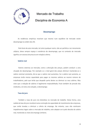 Mercado de Trabalho

                              Disciplina de Economia A


                                          Desemprego


      As evidências empíricas mostram que mesmo num equilíbrio de mercado existe
desemprego na ordem dos 2%.


      Pelo facto de este mercado, tal como qualquer outro, não ser perfeito e ser meramente
utópico, deixa sempre espaço à existência de desemprego, que no contexto de mercado
significa um excesso de procura em relação à oferta.


      Salário real


      Fatores externos ao mercado, como a alteração dos preços, podem conduzir a uma
situação de desemprego. Por exemplo se o nível geral dos preços diminuir mantendo-se o
salário nominal constante, diz-se que o salário real aumentou. Se o salário real aumenta, as
empresas terão menos capacidade para pagar os mesmos salários ao mesmo número de
trabalhadores, pelo que terão que despedir parte destes ou diminuir os seus salários. Mas
visto que a redução de salários é legalmente impossibilitada, fruto também da pressão dos
sindicatos, só resta uma solução, o desemprego.


      Taxa de juro


      Também a taxa de juro cria distúrbios no mercado de trabalho. Desta forma, uma
subida da taxa de juro resultará numa contração da capacidade de investimento das empresas,
que serão levadas a diminuir a oferta de emprego. No entanto, caso não existissem
impedimentos legais sobre o mercado de trabalho, este adaptar-se-ia pela descida do salário
real, mantendo os níveis de emprego similares.




                                                                                          6
 