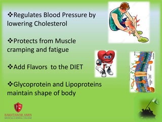 Regulates Blood Pressure by
lowering Cholesterol
Protects from Muscle
cramping and fatigue
Add Flavors to the DIET
Glycoprotein and Lipoproteins
maintain shape of body
 