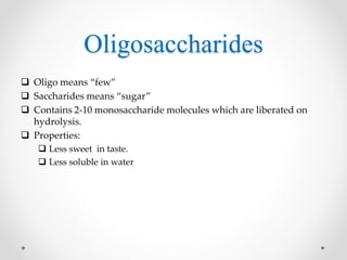 Oligosaccharides
 Oligo means “few”
 Saccharides means “sugar”
 Contains 2-10 monosaccharide molecules which are liberated on
hydrolysis.
 Properties:
 Less sweet in taste.
 Less soluble in water
 