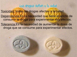 Las drogas dañan a la salud Toxicidad:  todas las drogas afectan a la salud. Dependencia: Es la necesidad que tiene el adicto de consumir la droga para experimentar sus efectos. Tolerancia: Es la necesidad de aumentar la dosis de droga que se consume para experimentar efectos. 