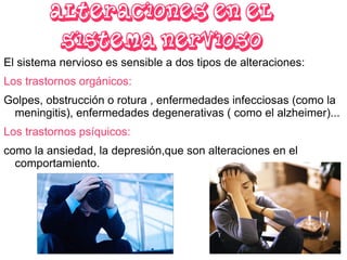 Alteraciones en el sistema nervioso El sistema nervioso es sensible a dos tipos de alteraciones:  Los  trastornos  orgánicos: Golpes, obstrucción o rotura , enfermedades infecciosas (como la meningitis), enfermedades degenerativas ( como el alzheimer)... Los  trastornos  psíquicos:  como la ansiedad, la depresión,que son alteraciones en el comportamiento. 