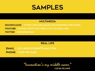 “Innovation’s my middle name.”
-Lucas Olijnik
Samples
Multimedia
Real Life
SoundCloud - https://soundcloud.com/prophecyrecords
Youtube - https://www.youtube.com/LucasOlijnik
Twitter - @ProphetRap
Email - lolijnik2012@hotmail.com
Phone - (321)-961-6661
 