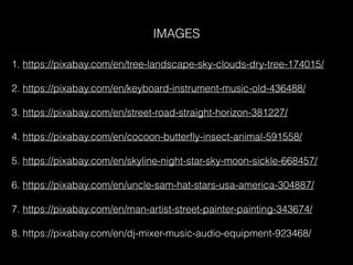 1. https://pixabay.com/en/tree-landscape-sky-clouds-dry-tree-174015/
2. https://pixabay.com/en/keyboard-instrument-music-old-436488/
3. https://pixabay.com/en/street-road-straight-horizon-381227/
4. https://pixabay.com/en/cocoon-butterﬂy-insect-animal-591558/
5. https://pixabay.com/en/skyline-night-star-sky-moon-sickle-668457/
6. https://pixabay.com/en/uncle-sam-hat-stars-usa-america-304887/
7. https://pixabay.com/en/man-artist-street-painter-painting-343674/
8. https://pixabay.com/en/dj-mixer-music-audio-equipment-923468/
IMAGES
 