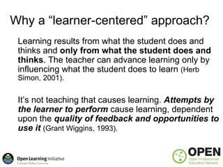 Why a “learner-centered” approach?
 Learning results from what the student does and
 thinks and only from what the student does and
 thinks. The teacher can advance learning only by
 influencing what the student does to learn (Herb
 Simon, 2001).


 It’s not teaching that causes learning. Attempts by
 the learner to perform cause learning, dependent
 upon the quality of feedback and opportunities to
 use it (Grant Wiggins, 1993).
 