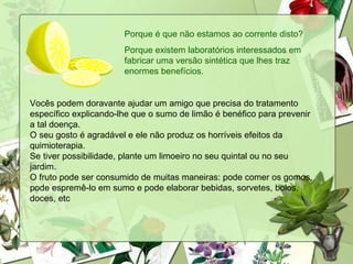 Porque é que não estamos ao corrente disto? Porque existem laboratórios interessados em fabricar uma versão sintética que lhes traz enormes benefícios. Vocês podem doravante ajudar um amigo que precisa do tratamento específico explicando-lhe que o sumo de limão é benéfico para prevenir a tal doença. O seu gosto é agradável e ele não produz os horríveis efeitos da quimioterapia. Se tiver possibilidade, plante um limoeiro no seu quintal ou no seu jardim. O fruto pode ser consumido de muitas maneiras: pode comer os gomos, pode espremê-lo em sumo e pode elaborar bebidas, sorvetes, bolos, doces, etc  