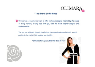 “The Brand of the Rose”


Olimara has a very clear concept: to offer exclusive designs inspired by the needs
of every woman, of any size and age, with the most original designs and
exclusive cuts.


The firm has achieved, through the efforts of the professional team behind it, a good
position in the market, high prestige and visibility.


                     “Olimara offers you outfits that best fit you"
 