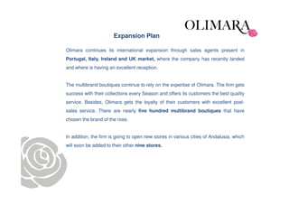 Expansion Plan

Olimara continues its international expansion through sales agents present in
Portugal, Italy, Ireland and UK market, where the company has recently landed
and where is having an excellent reception.


The multibrand boutiques continue to rely on the expertise of Olimara. The firm gets
success with their collections every Season and offers its customers the best quality
service. Besides, Olimara gets the loyalty of their customers with excellent post-
sales service. There are nearly five hundred multibrand boutiques that have
chosen the brand of the rose.


In addition, the firm is going to open new stores in various cities of Andalusia, which
will soon be added to their other nine stores.
 