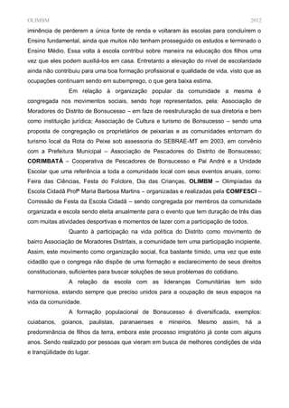 OLIMBM                                                                               2012
iminência de perderem a única fonte de renda e voltaram às escolas para concluírem o
Ensino fundamental, ainda que muitos não tenham prosseguido os estudos e terminado o
Ensino Médio. Essa volta à escola contribui sobre maneira na educação dos filhos uma
vez que eles podem auxiliá-los em casa. Entretanto a elevação do nível de escolaridade
ainda não contribuiu para uma boa formação profissional e qualidade de vida, visto que as
ocupações continuam sendo em subemprego, o que gera baixa estima.
                Em relação à organização popular da comunidade a mesma é
congregada nos movimentos sociais, sendo hoje representados, pela: Associação de
Moradores do Distrito de Bonsucesso – em faze de reestruturação de sua diretoria e bem
como instituição jurídica; Associação de Cultura e turismo de Bonsucesso – sendo uma
proposta de congregação os proprietários de peixarias e as comunidades entornam do
turismo local da Rota do Peixe sob assessoria do SEBRAE-MT em 2003, em convênio
com a Prefeitura Municipal – Associação de Pescadores do Distrito de Bonsucesso;
CORIMBATÁ – Cooperativa de Pescadores de Bonsucesso e Pai André e a Unidade
Escolar que uma referência a toda a comunidade local com seus eventos anuais, como:
Feira das Ciências, Festa do Folclore, Dia das Crianças, OLIMBM – Olimpíadas da
Escola Cidadã Profª Maria Barbosa Martins – organizadas e realizadas pela COMFESCI –
Comissão de Festa da Escola Cidadã – sendo congregada por membros da comunidade
organizada e escola sendo eleita anualmente para o evento que tem duração de três dias
com muitas atividades desportivas e momentos de lazer com a participação de todos.
                Quanto à participação na vida política do Distrito como movimento de
bairro Associação de Moradores Distritais, a comunidade tem uma participação incipiente.
Assim, este movimento como organização social, fica bastante tímido, uma vez que este
cidadão que o congrega não dispõe de uma formação e esclarecimento de seus direitos
constitucionais, suficientes para buscar soluções de seus problemas do cotidiano.
                A relação da escola com as lideranças Comunitárias tem sido
harmoniosa, estando sempre que preciso unidos para a ocupação de seus espaços na
vida da comunidade.
                A formação populacional de Bonsucesso é diversificada, exemplos:
cuiabanos,   goianos,   paulistas,   paranaenses e    mineiros.   Mesmo   assim,    há   a
predominância de filhos da terra, embora este processo imigratório já conte com alguns
anos. Sendo realizado por pessoas que vieram em busca de melhores condições de vida
e tranqüilidade do lugar.
 
