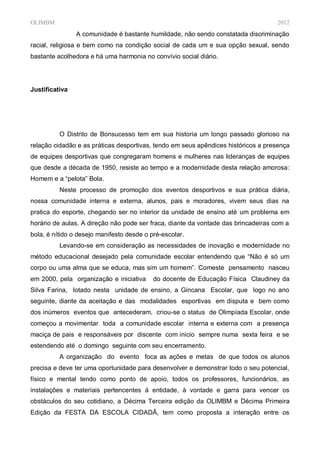 OLIMBM                                                                              2012
                A comunidade é bastante humildade, não sendo constatada discriminação
racial, religiosa e bem como na condição social de cada um e sua opção sexual, sendo
bastante acolhedora e há uma harmonia no convívio social diário.




Justificativa




          O Distrito de Bonsucesso tem em sua historia um longo passado glorioso na
relação cidadão e as práticas desportivas, tendo em seus apêndices históricos a presença
de equipes desportivas que congregaram homens e mulheres nas lideranças de equipes
que desde a década de 1950, resiste ao tempo e a modernidade desta relação amorosa:
Homem e a “pelota” Bola.
          Neste processo de promoção dos eventos desportivos e sua prática diária,
nossa comunidade interna e externa, alunos, pais e moradores, vivem seus dias na
pratica do esporte, chegando ser no interior da unidade de ensino até um problema em
horário de aulas. A direção não pode ser fraca, diante da vontade das brincadeiras com a
bola, é nítido o desejo manifesto desde o pré-escolar.
          Levando-se em consideração as necessidades de inovação e modernidade no
método educacional desejado pela comunidade escolar entendendo que “Não é só um
corpo ou uma alma que se educa, mas sim um homem”. Comeste pensamento nasceu
em 2000, pela organização e iniciativa     do docente de Educação Física Claudiney da
Silva Farina, lotado nesta unidade de ensino, a Gincana Escolar, que logo no ano
seguinte, diante da aceitação e das modalidades esportivas em disputa e bem como
dos inúmeros eventos que antecederam, criou-se o status de Olimpíada Escolar, onde
começou a movimentar toda a comunidade escolar interna e externa com a presença
maciça de pais e responsáveis por discente com inicio sempre numa sexta feira e se
estendendo até o domingo seguinte com seu encerramento.
          A organização do evento foca as ações e metas de que todos os alunos
precisa e deve ter uma oportunidade para desenvolver e demonstrar todo o seu potencial,
físico e mental tendo como ponto de apoio, todos os professores, funcionários, as
instalações e materiais pertencentes à entidade, à vontade e garra para vencer os
obstáculos do seu cotidiano, a Décima Terceira edição da OLIMBM e Décima Primeira
Edição da FESTA DA ESCOLA CIDADÃ, tem como proposta a interação entre os
 
