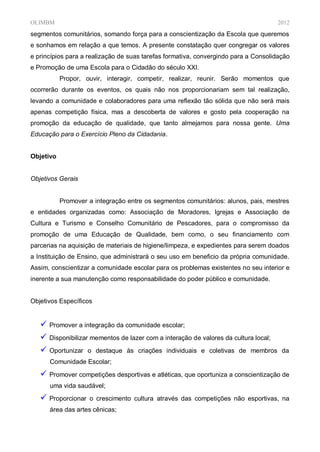 OLIMBM                                                                               2012
segmentos comunitários, somando força para a conscientização da Escola que queremos
e sonhamos em relação a que temos. A presente constatação quer congregar os valores
e princípios para a realização de suas tarefas formativa, convergindo para a Consolidação
e Promoção de uma Escola para o Cidadão do século XXI.
           Propor, ouvir, interagir, competir, realizar, reunir. Serão momentos que
ocorrerão durante os eventos, os quais não nos proporcionariam sem tal realização,
levando a comunidade e colaboradores para uma reflexão tão sólida que não será mais
apenas competição física, mas a descoberta de valores e gosto pela cooperação na
promoção da educação de qualidade, que tanto almejamos para nossa gente. Uma
Educação para o Exercício Pleno da Cidadania.


Objetivo


Objetivos Gerais


           Promover a integração entre os segmentos comunitários: alunos, pais, mestres
e entidades organizadas como: Associação de Moradores, Igrejas e Associação de
Cultura e Turismo e Conselho Comunitário de Pescadores, para o compromisso da
promoção de uma Educação de Qualidade, bem como, o seu financiamento com
parcerias na aquisição de materiais de higiene/limpeza, e expedientes para serem doados
a Instituição de Ensino, que administrará o seu uso em beneficio da própria comunidade.
Assim, conscientizar a comunidade escolar para os problemas existentes no seu interior e
inerente a sua manutenção como responsabilidade do poder público e comunidade.


Objetivos Específicos


    Promover a integração da comunidade escolar;
    Disponibilizar mementos de lazer com a interação de valores da cultura local;
    Oportunizar o destaque às criações individuais e coletivas de membros            da
      Comunidade Escolar;

    Promover competições desportivas e atléticas, que oportuniza a conscientização de
      uma vida saudável;
    Proporcionar   o crescimento cultura através das competições não esportivas, na
      área das artes cênicas;
 