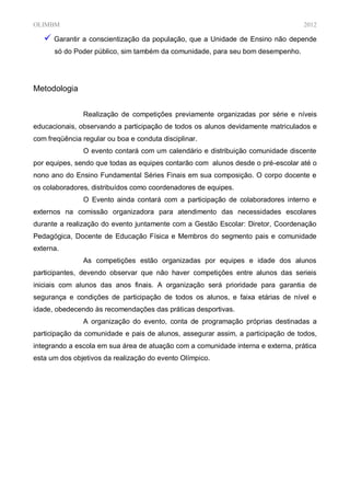 OLIMBM                                                                            2012

    Garantir a conscientização da população, que a Unidade     de Ensino não depende
      só do Poder público, sim também da comunidade, para seu bom desempenho.




Metodologia


               Realização de competições previamente organizadas por série e níveis
educacionais, observando a participação de todos os alunos devidamente matriculados e
com freqüência regular ou boa e conduta disciplinar.
               O evento contará com um calendário e distribuição comunidade discente
por equipes, sendo que todas as equipes contarão com alunos desde o pré-escolar até o
nono ano do Ensino Fundamental Séries Finais em sua composição. O corpo docente e
os colaboradores, distribuídos como coordenadores de equipes.
               O Evento ainda contará com a participação de colaboradores interno e
externos na comissão organizadora para atendimento das necessidades escolares
durante a realização do evento juntamente com a Gestão Escolar: Diretor, Coordenação
Pedagógica, Docente de Educação Física e Membros do segmento pais e comunidade
externa.
               As competições estão organizadas por equipes e idade dos alunos
participantes, devendo observar que não haver competições entre alunos das serieis
iniciais com alunos das anos finais. A organização será prioridade para garantia de
segurança e condições de participação de todos os alunos, e faixa etárias de nível e
idade, obedecendo às recomendações das práticas desportivas.
               A organização do evento, conta de programação próprias destinadas a
participação da comunidade e pais de alunos, assegurar assim, a participação de todos,
integrando a escola em sua área de atuação com a comunidade interna e externa, prática
esta um dos objetivos da realização do evento Olímpico.
 