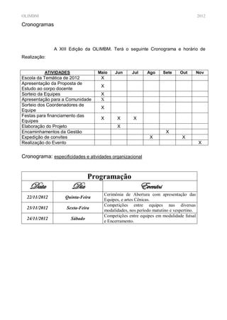 OLIMBM                                                                                 2012

Cronogramas



               A XIII Edição da OLIMBM. Terá o seguinte Cronograma e horário de
Realização:


          ATIVIDADES              Maio    Jun      Jul     Ago     Sete    Out         Nov
Escola da Temática de 2012          X
Apresentação da Proposta de
                                    X
Estudo ao corpo docente
Sorteio da Equipes                  X
Apresentação para a Comunidade      X
Sorteio dos Coordenadores de
                                    X
Equipe
Festas para financiamento das
                                    X      X        X
Equipes
Elaboração do Projeto                      X
Encaminhamentos da Gestão                                           X
Expedição de convites                                       X                X
Realização do Evento                                                                   X


Cronograma: especificidades e atividades organizacional


                                Programação
   Data                Dia                               Eventos
                                     Cerimônia de Abertura com apresentação das
  22/11/2012       Quinta-Feira
                                     Equipes, e artes Cênicas.
                                     Competições entre equipes nas diversas
  23/11/2012        Sexta-Feira
                                     modalidades, nos período matutino e vespertino.
                                     Competições entre equipes em modalidade futsal
  24/11/2012           Sábado
                                     e Encerramento.
 