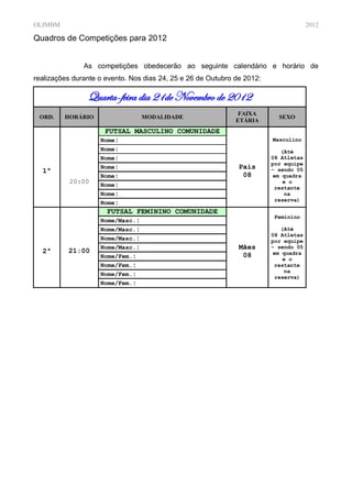 OLIMBM                                                                                2012

Quadros de Competições para 2012


               As competições obedecerão ao seguinte calendário e horário de
realizações durante o evento. Nos dias 24, 25 e 26 de Outubro de 2012:

                Quarta-feira dia 21de Novembro de 2012
                                                               FAIXA
 ORD.    HORÁRIO                 MODALIDADE                                SEXO
                                                              ETÁRIA
                     FUTSAL MASCULINO COMUNIDADE
                    Nome:                                                Masculino
                    Nome:                                                   (Até
                    Nome:                                                08 Atletas
                                                                         por equipe
                    Nome:                                      Pais
  1ª                                                                     – sendo 05
                    Nome:                                       08       em quadra
           20:00                                                             e o
                    Nome:                                                 restante
                    Nome:                                                    na
                                                                          reserva)
                    Nome:
                      FUTSAL FEMININO COMUNIDADE
                                                                          Feminino
                    Nome/Masc.:
                    Nome/Masc.:                                             (Até
                                                                         08 Atletas
                    Nome/Masc.:                                          por equipe
                    Nome/Masc.:                                Mães      – sendo 05
  2ª      21:00                                                          em quadra
                    Nome/Fem.:                                  08           e o
                    Nome/Fem.:                                            restante
                                                                             na
                    Nome/Fem.:
                                                                          reserva)
                    Nome/Fem.:
 