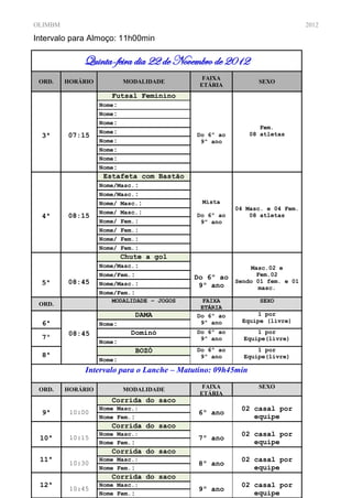 OLIMBM                                                                       2012

Intervalo para Almoço: 11h00min

             Quinta-feira dia 22 de Novembro de 2012
                                              FAIXA
 ORD.    HORÁRIO           MODALIDADE                          SEXO
                                             ETÁRIA
                       Futsal Feminino
                   Nome:
                   Nome:
                   Nome:
                                                                Fem.
                   Nome:                                     08 atletas
  3ª     07:15                              Do 6º ao
                   Nome:                     9º ano
                   Nome:
                   Nome:
                   Nome:
                    Estafeta com Bastão
                   Nome/Masc.:
                   Nome/Masc.:
                   Nome/ Masc.:              Mista
                                                        04 Masc. e 04 Fem.
                   Nome/ Masc.:
  4ª     08:15                              Do 6º ao        08 atletas
                   Nome/ Fem.:               9º ano
                   Nome/ Fem.:
                   Nome/ Fem.:
                   Nome/ Fem.:
                         Chute a gol
                   Nome/Masc.:                              Masc.02 e
                   Nome/Fem.:              Do 6º ao           Fem.02
  5ª     08:45     Nome/Masc.:                          Sendo 01 fem. e 01
                                            9º ano            masc.
                   Nome/Fem.:
                      MODALIDADE – JOGOS     FAIXA             SEXO
 ORD.
                                             ETÁRIA
                             DAMA           Do IDADE
                                                6º ao        1 por
  6ª                                         9º ano      Equipe (livre)
                   Nome:
         08:45              Dominó          Do 6º ao          1 por
  7º                                         9º ano       Equipe(livre)
                   Nome:
                             BOZÓ           Do 6º ao          1 por
  8ª                                         9º ano       Equipe(livre)
                   Nome:
              Intervalo para o Lanche – Matutino: 09h45min

 ORD.    HORÁRIO           MODALIDADE         FAIXA            SEXO
                                             ETÁRIA
                      Corrida do saco         IDADE
                   Nome Masc.:                           02 casal por
  9ª      10:00                             6º ano
                   Nome Fem.:                               equipe
                      Corrida do saco
                   Nome Masc.:                           02 casal por
 10ª      10:15                             7º ano
                   Nome Fem.:                               equipe
                      Corrida do saco
 11ª               Nome Masc.:                           02 casal por
          10:30                             8º ano
                   Nome Fem.:                               equipe
                      Corrida do saco
 12ª               Nome Masc.:                           02 casal por
          10:45                             9º ano
                   Nome Fem.:                               equipe
 