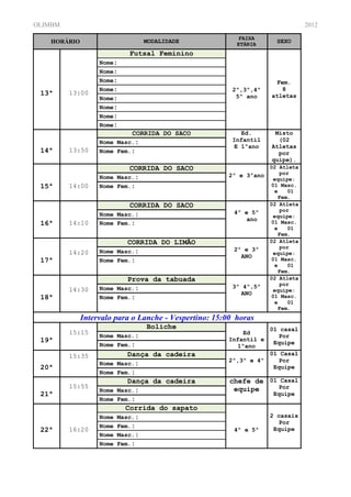 OLIMBM                                                                         2012
                                                         FAIXA
   HORÁRIO                      MODALIDADE               ETÁRIA
                                                                     SEXO

                           Futsal Feminino
                  Nome:
                  Nome:
                  Nome:                                             Fem.
                  Nome:                                2º,3º,4º       8
 13ª     13:00
                                                        5º ano     atletas
                  Nome:
                  Nome:
                  Nome:
                  Nome:
                            CORRIDA DO SACO              Ed.        Misto
                  Nome Masc.:                          Infantil      (02
                                                       E 1ºano     Atletas
 14ª     13:50    Nome Fem.:                                         por
                                                                   quipe).
                           CORRIDA DO SACO                         02 Atleta
                                                      2º e 3ºano      por
                  Nome Masc.:                                       equipe:
 15ª     14:00    Nome Fem.:                                       01 Masc.
                                                                    e    01
                                                                      Fem.
                           CORRIDA DO SACO                         02 Atleta
                                                        4º e 5º       por
                  Nome Masc.:                                       equipe:
                                                            ano
 16ª     14:10    Nome Fem.:                                       01 Masc.
                                                                    e    01
                                                                      Fem.
                          CORRIDA DO LIMÃO                         02 Atleta
                                                        2º e 3º       por
         14:20    Nome Masc.:                                       equipe:
                                                          ANO
 17ª              Nome Fem.:                                       01 Masc.
                                                                    e    01
                                                                      Fem.
                           Prova da tabuada                        02 Atleta
                                                       3º 4º,5º       por
         14:30    Nome Masc.:                                       equipe:
                                                         ANO
 18ª              Nome Fem.:                                       01 Masc.
                                                                    e    01
                                                                      Fem.
             Intervalo para o Lanche - Vespertino: 15:00 horas
                                Boliche                            01 casal
         15:15    Nome Masc.:
                                                          Ed
                                                                      Por
 19ª                                                  Infantil e
                  Nome Fem.:                                        Equipe
                                                        1ºano
         15:35              Dança da cadeira                       01 Casal
                                                      2º,3º e 4º      Por
                  Nome   Masc.:
 20ª                                                                Equipe
                  Nome   Fem.:
                            Dança da cadeira           chefe de 01 Casal
         15:55                                          equipe     Por
                  Nome   Masc.:
 21ª                                                                Equipe
                  Nome   Fem.:
                           Corrida do sapato
                  Nome   Masc.:                                    2 casais
                                                                      Por
                  Nome   Fem.:                                      Equipe
 22ª     16:20                                          4º e 5º
                  Nome   Masc.:
                  Nome   Fem.:
 