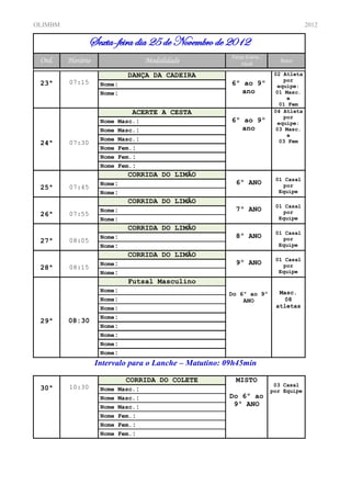OLIMBM                                                                                2012

                 Sexta-feira dia 25 de Novembro de 2012
                                                        Faixa Etária /
 Ord.    Horário                    Modalidade              Idade           Sexo

                             DANÇA DA CADEIRA                             02 Atleta
         07:15                                                               por
 23ª                Nome:                               6º ao 9º           equipe:
                    Nome:                                  ano            01 Masc.
                                                                              e
                                                                            01 Fem
                             ACERTE A CESTA                               04 Atleta
                                                                             por
                    Nome Masc.:                         6º ao 9º           equipe:
                    Nome Masc.:                            ano            03 Masc.
                                                                              e
                    Nome Masc.:                                             03 Fem
 24ª     07:30
                    Nome Fem.:
                    Nome Fem.:
                    Nome Fem.:
                            CORRIDA DO LIMÃO
                                                                          01 Casal
                    Nome:                                 6º ANO            por
 25ª     07:45
                    Nome:                                                  Equipe
                            CORRIDA DO LIMÃO
                                                                          01 Casal
                    Nome:                                 7º ANO            por
 26ª     07:55
                    Nome:                                                  Equipe
                            CORRIDA DO LIMÃO
                                                                          01 Casal
                    Nome:                                 8º ANO            por
 27ª     08:05
                    Nome:                                                  Equipe
                            CORRIDA DO LIMÃO
                                                                          01 Casal
                    Nome:                                 9º ANO            por
 28ª     08:15
                    Nome:                                                  Equipe
                            Futsal Masculino
                    Nome:                                                  Masc.
                                                       Do 6º ao 9º
                    Nome:                                  ANO              08
                    Nome:                                                 atletas
                    Nome:
 29ª     08:30
                    Nome:
                    Nome:
                    Nome:
                    Nome:
                   Intervalo para o Lanche – Matutino: 09h45min

                             CORRIDA DO COLETE            MISTO
         10:30                                                            03 Casal
 30ª                Nome Masc.:                                          por Equipe
                    Nome   Masc.:                      Do 6º ao
                    Nome   Masc.:                       9º ANO
                    Nome   Fem.:
                    Nome   Fem.:
                    Nome   Fem.:
 