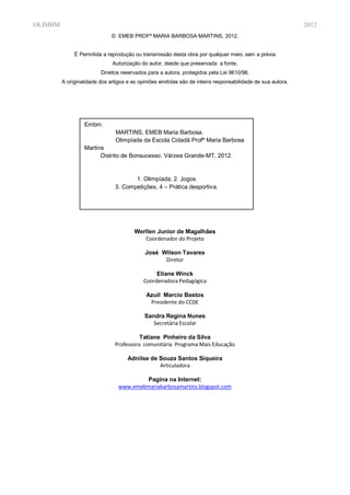 OLIMBM                                                                                                       2012
                              © EMEB PROFª MARIA BARBOSA MARTINS, 2012.


              É Permitida a reprodução ou transmissão desta obra por qualquer meio, sem a prévia
                              Autorização do autor, desde que preservada a fonte.
                         Direitos reservados para a autora, protegidos pela Lei 9610/98.
         A originalidade dos artigos e as opiniões emitidas são de inteira responsabilidade de sua autora.




                  Embm.
                               MARTINS, EMEB Maria Barbosa.
                               Olimpíada da Escola Cidadã Profª Maria Barbosa
                  Martins
                        Distrito de Bonsucesso. Várzea Grande-MT, 2012.


                                      1. Olimpíada, 2. Jogos
                               3. Competições, 4 – Prática desportiva.




                                        Werllen Junior de Magalhães
                                           Coordenador do Projeto

                                            José Wilson Tavares
                                                  Diretor

                                                 Eliane Winck
                                            Coordenadora Pedagógica

                                             Azuil Marcio Bastos
                                              Presidente do CCDE

                                            Sandra Regina Nunes
                                               Secretária Escolar

                                         Tatiane Pinheiro da Silva
                               Professora comunitária Programa Mais Educação

                                     Adnilse de Souza Santos Siqueira
                                                Articuladora

                                         Pagina na Internet:
                                 www.emebmariabarbosamartins.blogspot.com
 