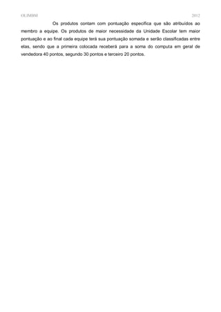 OLIMBM                                                                            2012
               Os produtos contam com pontuação específica que são atribuídos ao
membro a equipe. Os produtos de maior necessidade da Unidade Escolar tem maior
pontuação e ao final cada equipe terá sua pontuação somada e serão classificadas entre
elas, sendo que a primeira colocada receberá para a soma do computa em geral de
vendedora 40 pontos, segundo 30 pontos e terceiro 20 pontos.
 