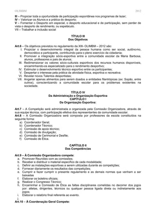 OLIMBM                                                                                   2012
III – Propiciar toda a oportunidade de participação espontânea nos programas de lazer;
IV – Valorizar os Alunos e a prática do desporto;
V – Fomentar o Desporto em especial, o desporto educacional e de participação, sem perder de
vista o desporto de rendimento, ou espetáculo.
VII – Trabalhar a inclusão social

                                        TÍTULO III
                                       Dos Objetivos

Art.6 – Os objetivos previstos no regulamento da XIII- OLIMBM – 2012 são:
     I. Propiciar o desenvolvimento integral da pessoa humana como ser social, autônomo,
        democrático e participante, contribuindo para o pleno exercício da cidadania;
    II. Promover a integração sócio-esportiva entre a comunidade escolar da Maria Barbosa,
        alunos, professores e pais de alunos;
   III. Redimensionar os valores sócio-culturais esportivos dos recursos humanos disponíveis,
        encaminhando-os especializado para o rendimento desportivo;
   IV. Estimular o desenvolvimento técnico esportivo entre os participantes;
    V. Despertar o interesse pela prática da atividade física, esportiva e recreativa;
   VI. Revelar novos Talentos desportistas;
  VII. Angariar apenas alimentos para serem doados a entidades filantrópicas (ex: Sopão, entre
        outros), conscientizando a comunidade escolar para os problemas existentes na
        sociedade.

                                        TÍTULO IV
                         Da Administração e Organização Esportiva
                                       CAPÍTULO I
                               Da Organização Esportiva:

Art.7 – A Competição será administrada e organizada pela Comissão Organizadora, através de
sua equipe técnica, com participação efetiva dos representantes da comunidade escolar.
Art.8 – A Comissão Organizadora será composta por professores da escola constituídos na
seguinte forma:
    a) Coordenador Geral;
    b) Coordenador Técnico;
    c) Comissão de apoio técnico;
    d) Comissão de divulgação;
    e) Comissão de Cerimonial e Desfile;
    f) Comissão de Ética.

                                       CAPÍTULO II
                                     Das Competências

Art.9 – À Comissão Organizadora compete:
  a. Promover Reuniões com as comissões;
  b. Receber e distribuir o material específico de cada modalidade;
  c. Definir as instalações esportivas a serem utilizadas durante as competições;
  d. Fornecer diariamente os resultados das competições;
  e. Cumprir e fazer cumprir o presente regulamento e as demais normas que venham a ser
      baixadas
  f. Elaborar os boletins oficiais;
  g. Realizar o Congresso Técnico;
  h. Encaminhar a Comissão de Ética as faltas disciplinares cometidas no decorrer dos jogos
      por: atletas, dirigentes, técnicos ou qualquer pessoa ligada direta ou indiretamente aos
      jogos;
  i. Elaborar o relatório final referente ao evento.
  j.
Art.10 – À Coordenação Geral Compete:
 