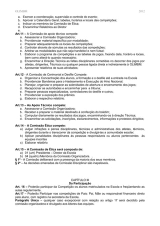 OLIMBM                                                                                       2012
  a. Exercer a coordenação, supervisão e controle do evento;
  b. Aprovar o Calendário Geral, tabelas, horários e locais das competições;
  c. Indicar os membros da Comissão de Ética;
  d. Encaminhar Relatórios ao Diretor
  e.
Art.11 – A Comissão de apoio técnico compete:
    a. Assessorar a Comissão Organizadora;
    b. Providenciar material específico por modalidade;
    c. Preparar adequadamente os locais de competições;
    d. Controlar através de súmulas os resultados das competições;
    e. Arbitrar as modalidades que não seja handebol e nem futsal;
    f. Elaborar o programa de competições e as tabelas de jogos, fixando data, horário e locais,
       bem como alterá-lo quando necessário;
    g. Encaminhar à Direção Técnica as faltas disciplinares cometidas no decorrer dos jogos por
       atletas, dirigentes, Técnicos ou qualquer pessoa ligada direta e indiretamente à OLIMBM.
    h. Apresentar relatórios de suas atividades;

Art.12 - A Comissão de Cerimonial e Desfile Compete:
    a. Organizar a Concentração dos alunos, a formação e o desfile até a entrada na Escola
    b. Providenciar Bandeiras para o Hasteamento e Execução do Hino Nacional;
    c. Planejar, organizar e preparar as solenidades de abertura e encerramento dos jogos;
    d. Recepcionar as autoridades e encaminhar para a tribuna;
    e. Preparar pessoas especializadas, controladores do desfile e outros;
    f. Providenciar a exposição dos prêmios
    g. Elaborar o respectivo relatório.

Art.13 – Ao Apoio Técnico compete:
    a. Assessorar a Comissão Organizadora;
    b. Receber e preparar o material destinado à confecção do boletim;
    c. Computar diariamente os resultados dos jogos, encaminhando-os à direção Técnica;
    d. Encaminhar as solicitações, inscrições, esclarecimentos, informações e protestos dirigidos;

Art.14 – A Comissão Ética compete:
    a) Julgar infrações e penas disciplinares, técnicas e administrativas dos atletas, técnicos,
       dirigentes durante o transcorrer da competição e divulgá-las a comunidade escolar;
    b) Aplicar penalidades disciplinares às pessoas responsáveis ou alunos pertencentes às
       equipes inscritas
    c) Elaborar relatório

Art.15 – A Comissão de Ética será composta de:
    a) 01 (um) Presidente – Diretor da Escola
    b) 04 (quatro) Membros da Comissão Organizadora. .
§ 1º - A Comissão deliberará com a presença da maioria dos seus membros.
§ 2º – As decisões emanadas da Comissão Disciplinar são inapeláveis.




                                           CAPÍTULO III
                                         Da Participação
Art. 16 – Poderão participar da Competição os alunos matriculados na Escola e freqüentando as
aulas regularmente.
Art.17 – Poderão Participar nas competições de Pais: Pai, Mãe ou responsável financeiro direto
pelo aluno, com registro na secretaria da Escola.
Parágrafo Único – qualquer caso excepcional com relação ao artigo 17 será decidido pela
comissão organizadora e divulgado aos lideres das equipes.
 
