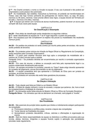OLIMBM                                                                                      2012
§ 1º – No Crachá constará, o nome e a função na equipe. O seu uso é pessoal e não poderá ser
emprestada a outra pessoa não autorizada.
§ 2º - As modalidades, tipo estafeta; masculinas ou femininas, só poderão ser transformadas em
mistas; caso não haja número suficiente de participantes do mesmo Sexo, ou seja, 06 (seis),
meninos ou 06 (seis), meninas. Caso precise alterar essa regra, a equipe deverá ser formada por
03 (três ), meninos e 03 (três), meninas.
 § 3º- A equipe que estiver com números de alunos insuficientes, poderá inscrever um aluno para
competir até duas vezes pela equipe.

                                        CAPÍTULO VI
                                Da Classificação e Desempate

Art.28 – Para efeito de classificação serão obedecidos os seguintes critérios:
§ 1º - serão classificadas as equipes de 1º ao 4º lugar seguindo o quadro de pontuação.
§ 2º - A(s) equipe(s) que não completarem os trajetos nas provas ou modalidades não receberão
nenhum ponto.
                                           CAPÍTULO VII
                                          Dos Protestos
Art.29 – Os pedidos de protestos só serão aceitos por escrito pelas partes envolvidas, não sendo
aceito protesto de terceiros.

Art.30 – Os protestos sobre indícios de infração da Regra Oficial ou Regulamento da Competição,
serão resolvidos pela Comissão Organizadora.
Art.31 – O prazo para impetrar recursos será logo após a competição da modalidade até o
máximo de 10 (dez) minutos após a partida.
Parágrafo Único – Os protestos deverão ser encaminhados por escrito à comissão organizadora
do evento.
Art.32 – Em caso de recurso, a defesa ou acusação será feita pelo representante legal e ou
pessoa credenciada oficialmente pela equipe.
§ Único - As equipes envolvidas no processo, previsto no “Caput” deste artigo deverão apresentar
ao conselho de julgamento, provas documentais no ato do julgamento.
Art.33 – A equipe protestante terá que apresentar a Comissão de Ética para ser juntada ao
processo, as provas documentais.
Art.34 – Os protestos em súmulas não serão fatos geradores de processo.

                                        CAPÍTULO VIII
                                    Da Citação e Intimação

Art.35 – Toda citação será feita por Edital ou em Boletim Oficial.
Art.36 – O Edital de citação indicará o nome do acusado, a equipe que pertence, dia, hora e local
de comparecimento e finalidade do chamado.
Art.37 – As intimações serão feitas através do Boletim Oficial ou Ofício da Comissão Disciplinar.
Parágrafo Único – Os intimados que não se atentarem ao chamado, será julgado à “revelia”.


                                        CAPÍTULO IX
                                       Das Penalidades

Art.38 – São passíveis de punição todos aqueles que diretos e indiretamente estejam participando
da competição:
    a) Provocarem distúrbios e conflitos antes, durante e depois das competições;
    b) Tentar desviar as finalidades dos jogos;
    c) Apresentarem protestos descabidos, críticas, calúnias e difamações à organização do
        evento.
Art.39 – Será de inteira responsabilidade da equipe os distúrbios e conflitos provocados pela sua
torcida, atletas, técnicos, dirigentes e equipes ficando sujeito à aplicação das penalidades
previstas neste regulamento.
 