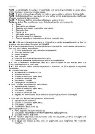 OLIMBM                                                                                    2012
Art.40 - A constatação de qualquer irregularidade será aplicada penalidades à equipe, atleta,
chefes de equipes e responsáveis pela equipe.
Art.41 – O aluno ou dirigente penalizado, em hipótese alguma poderão participar da competição.
Art.42– O atleta desqualificado ou expulso em uma partida sofrerá as penas previstas nas Regras
Oficiais e regulamento da competição.
Art.43 – A Comissão de Ética aplicará penalidades na seguinte ordem:
Parágrafo Único - São considerados casos de indisciplina entre o corpo discente:
    a. - Brigas;
    b. - Desrespeito aos colegas;
    c. - Desacato ao professor responsável pela equipe;
    d. - Dizer palavrões;
    e. - Agir de má fé;
    f. - Não ajudar a sua equipe;
    g. - Depredar o patrimônio da escola;
    h. - Caso de agressão ou desrespeito ao árbitro e comissão ética.

Art. 44 – Os comportamentos ofensivos e indisciplinares serão observados dentro e fora do
ambiente das competições durante a XIII OLIMBM.
§ 1º - São considerados casos de indisciplinas do corpo docente, colaboradores não docentes,
pais e/ou responsáveis e convidados.
     I. Conduta antieducativa: usar palavrões de baixo calão;
    II. Discursos de baixo nível;
   III. Gestos obscenos;
   IV. Usar de má fé;
    V. Incentivar alunos (as) a conduta antieducativa;
   VI. Casos de agressão e desrespeito aos árbitros e comissão ética.
§ 3º: São considerados, responsáveis pelo aluno: pais biológicos ou por adoção, avós, tios
quando tiver assinados as matriculas.
§ 4º - Aos infratores destas normais regimentais a Comissão de ética aplicará as seguintes
penalidades.
A- Ao Corpo Discente:
    1. Admoestação ou advertência oral;
    2. Advertência escrita;
    3. Suspensão temporária da OLIMBM
    4. Suspensão de dias de aula;
    5. Exclusão da OLIMBM;
    6. Expedição de transferência.
B – Aos Docentes e colaboradores não docentes:
    1. Advertência oral ou escrita;
    2. Suspensão temporária da OLIMBM
    3. Exclusão da OLIMBM;
    4. Suspensão de dias de aula;
    5. Registro de advertência e até a colocação a disposição e possível exoneração.

C – Aos Pais e/ou Responsáveis por Alunos e convidados
   1. Advertência oral ou escrita;
   2. Suspensão temporária da OLIMBM;
   3. Exclusão da OLIMBM;
   4. Transferência do (s) aluno (s).
D) Punição por Equipe
   1. Perda de pontos na (s) modalidade (s);
   2. Exclusão da modalidade envolvida em escândalo, após julgamento;
   3. Expulsão definitiva do Evento.
§ 5º - As medalhas adquiridas pelos alunos não serão mais devolvidas, porém a pontuação será
perdida e repassada à outra equipe
   a) A equipe que receber pontos após um julgamento, seus integrantes não receberão
        medalhas.
 