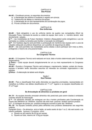 OLIMBM                                                                                        2012
                                          CAPÍTULO X
                                          Das Provas

Art.45 – Constituem provas, os seguintes documentos:
    a) A declaração dos árbitros e auxiliares e registro em súmula;
    b) Testemunho de atletas ou membros da equipe;
    c) A declaração de um dos representantes da coordenação dos jogos;
    d) Provas contidas em documentos.

                                          CAPÍTULO XI
                                         Dos Uniformes

Art.46 – Será obrigatório o uso do uniforme dentro da quadra nas competições (Short de
Educação Física, Camiseta da escola ou colete da equipe, bem como o membro deverá está
devidamente calçado..
§ 1º – nas modalidades de Futsal, Handebol, Voleibol e Basquetebol serão obrigatórios o uso de
camisetas ou coletes numerados para facilitar a marcação da arbitragem.
§ 2º - Em hipótese alguma será permitido a participação de membros das equipes sem o usos de
calçados adequado as práticas desportivas por questões de segurança do atleta.
Art.47 – não será permitido nas modalidades acima citadas o aluno participar sem meia ou tênis,
protegendo o mesmo de uma possível lesão.

                                         CAPÍTULO XII
                                     Do Congresso Técnico

Art.48 – O Congresso Técnico será realizado em local, data e horário determinado pela Comissão
Organizadora;
 § Único – Cada equipe deverá obrigatoriamente ter um ou mais representante no Congresso
Técnico.
Art.49 – Durante o Congresso Técnico será entregue o regulamento, tabelas, sorteio de chaves,
equipes e também serão discutidos assuntos do interesse da comissão organizadora e das
equipes.
§ Único – A elaboração da tabela será dirigida.

                                            Seção I
                                          Dos Prêmios

Art.50 – Para a classificação final serão oferecidas as seguintes premiações, representadas em
medalhas ou troféus: aos atletas classificados em 1º e 2º lugares e as equipes classificadas em
3º e 4º lugar

                                      CAPÍTULO XIII
                     Da Arrecadação de alimentos ou produtos em geral

Art. 51 - As equipes deverão arrecadar alimentos não perecíveis para serem doadas à entidades
carentes através da Associação
§ 1º - Os alimentos deverão ser entregues em dia e horário pré-fixados pela Coordenação do
evento das 08h00min as 13h00min. Quando não será mais possível receber nenhum produto.
§ 2º - A contagem de pontos pro produtos entregues ocorrerá a partir das 14h00min.
Art. 52 - As equipes contarão pontos pelos alimentos e/ou produtos obedecendo aos seguintes
critérios:
Parágrafo Único – Os alimentos arroz e feijão, só serão aceito do tipo 1 ou 2, não será aceito o de
inferior qualidade (quirera). E produtos como:
     a. Quanto ao sal máximo de 05 kg por equipe;
     b. Quanto ao fubá, máximo de 10 kg por equipe.
 
