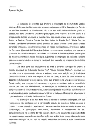 OLIMBM                                                                                2012

Apresentação




            A realização de eventos que promova a integração da Comunidade Escolar
Interna e Externa é também promover uma nova visão comunitária das ações da Escola,
na vida dos membros da comunidade, não pode ser tarefa somente de um grupo ou
pessoa. Isto seria uma tarefa uma tanto presunçosa, uma vez que, a escola cidadã é o
engajamento de todo um grupo, e quanto maior este grupo, maior será o seu resultado.
Assim, a Décima Terceira Edição das Olimpíadas da Escola Profª “Maria Barbosa
Martins”, vem somar juntamente com a proposta da Escola Guaná – Uma Escola Cidadã
para todo o Cidadão, a qual foi em gestada em nossa municipalidade, através das ações
da Secretaria Municipal de Educação e Cultura com programas e projetos que buscam a
qualidade educacional desejada pela nossa população e a consolidação dos pilares para
os desenvolvimentos de nosso município, superando a estagnação do passado. Parceria
está que a comunidade e o governo municipal têm buscado no engajamento de todos
pela educação.
            Ao olhar para este engajamento de todo o Sistema Municipal de Ensino, a
Escola Municipal de Educação Básica Profª “Maria Barbosa Martins”, promove em
parceria com a comunidade interna e externa, mais uma edição da já tradicional
Olimpíada Escolar, a qual teve origem no ano de 2000, a partir de uma iniciativa do
docente de Educação Física da época, tendo sua origem como uma pequena Gincana.
Desde então, sua proposta foi crescendo, chegando a envolver toda a comunidade
distrital, por três dias consecutivos, na realização de momentos de muita alegria e
competição entre a comunidade interna, externa com práticas desportivas e atletismo com
a participação de pais, colaboradores comunitários e visitantes. Respirando a harmonia e
o prazer de estar no interior da Unidade de Ensino.
            O evento por si só não teria muita a leveza e harmonia alcançada, em sua
realização se não contasse com a participação popular de cidadão e todas as cores e
cresça, com seu pouquinho, que somado tornaram nestes anos no suficiente para sua
consolidação.    A   participação   comunitária,   debatendo   a   necessidade   de   seu
comprometimento no cotidiano da vida escolar e bem como assumindo responsabilidade
na sua promoção, buscando sua transformação num ambiente de prazer e bem estar para
todos sem distinção de cor, raça ou religião moradores do Distrito e suas comunidades
vizinhas.
 