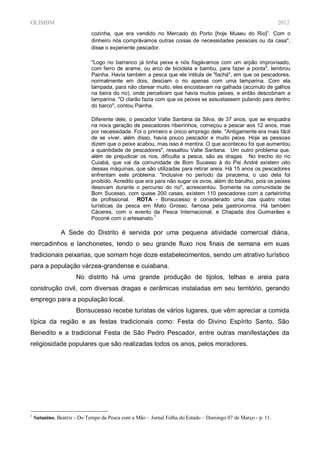 OLIMBM                                                                                                        2012
                             cozinha, que era vendido no Mercado do Porto [hoje Museu do Rio]”. Com o
                             dinheiro nós comprávamos outras coisas de necessidades pessoais ou da casa",
                             disse o experiente pescador.

                             "Logo no barranco já tinha peixe e nós fisgávamos com um arpão improvisado,
                             com ferro de arame, ou arco de bicicleta e bambu, para fazer a ponta", lembrou
                             Painha. Havia também a pesca que ele intitula de "fachá", em que os pescadores,
                             normalmente em dois, desciam o rio apenas com uma lamparina. Com ela
                             tampada, para não clarear muito, eles encostavam na galhada (acúmulo de galhos
                             na beira do rio), onde percebiam que havia muitos peixes, e então descobriam a
                             lamparina. "O clarão fazia com que os peixes se assustassem pulando para dentro
                             do barco", contou Painha.

                             Diferente dele, o pescador Valte Santana da Silva, de 37 anos, que se enquadra
                             na nova geração de pescadores ribeirinhos, começou a pescar aos 12 anos, mas
                             por necessidade. Foi o primeiro e único emprego dele. "Antigamente era mais fácil
                             de se viver, além disso, havia pouco pescador e muito peixe. Hoje as pessoas
                             dizem que o peixe acabou, mas isso é mentira. O que aconteceu foi que aumentou
                             a quantidade de pescadores", ressaltou Valte Santana. Um outro problema que,
                             além de prejudicar os rios, dificulta a pesca, são as dragas. No trecho do rio
                             Cuiabá, que vai da comunidade de Bom Sucesso à do Pai André existem oito
                             dessas máquinas, que são utilizadas para retirar areia. Há 15 anos os pescadores
                             enfrentam este problema. "Inclusive no período da piracema, o uso dela foi
                             proibido. Acredito que era para não sugar os ovos, além do barulho, pois os peixes
                             desovam durante o percurso do rio", acrescentou. Somente na comunidade de
                             Bom Sucesso, com quase 200 casas, existem 110 pescadores com a carteirinha
                             de profissional. ROTA - Bonsucesso é considerado uma das quatro rotas
                             turísticas da pesca em Mato Grosso, famosa pela gastronomia. Há também
                             Cáceres, com o evento da Pesca Internacional, e Chapada dos Guimarães e
                             Poconé com o artesanato.1

               A Sede do Distrito é servida por uma pequena atividade comercial diária,
mercadinhos e lanchonetes, tendo o seu grande fluxo nos finais de semana em suas
tradicionais peixarias, que somam hoje doze estabelecimentos, sendo um atrativo turístico
para a população várzea-grandense e cuiabana.
                      No distrito há uma grande produção de tijolos, telhas e areia para
construção civil, com diversas dragas e cerâmicas instaladas em seu território, gerando
emprego para a população local.
                      Bonsucesso recebe turistas de vários lugares, que vêm apreciar a comida
típica da região e as festas tradicionais como: Festa do Divino Espírito Santo, São
Benedito e a tradicional Festa de São Pedro Pescador, entre outras manifestações da
religiosidade populares que são realizadas todos os anos, pelos moradores.




1
    Satunino, Beatriz - Do Tempo da Pesca com a Mão – Jornal Folha do Estado – Domingo 07 de Março - p. 11.
 