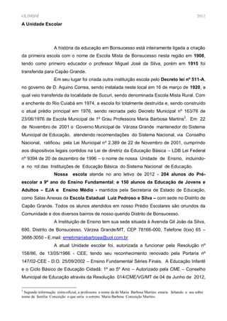 OLIMBM                                                                                                     2012
A Unidade Escolar




                   A história da educação em Bonsucesso está inteiramente ligada a criação
da primeira escola com o nome de Escola Mista de Bonsucesso nesta região em 1908,
tendo como primeiro educador o professor Miguel José da Silva, porém em 1915 foi
transferida para Capão Grande.
                   Em seu lugar foi criada outra instituição escola pelo Decreto lei nº 511-A,
no governo de D. Aquino Correa, sendo instalada neste local em 16 de março de 1920, a
qual veio transferida da localidade de Sucuri, sendo denominada Escola Mista Rural. Com
a enchente do Rio Cuiabá em 1974, a escola foi totalmente destruída e, sendo construído
o atual prédio principal em 1976, sendo recriada pelo Decreto Municipal nº 163/76 de
23/06/1976 de Escola Municipal de 1º Grau Professora Maria Barbosa Martins2. Em 22
de Novembro de 2001 o Governo Municipal de Várzea Grande mantenedor do Sistema
Municipal de Educação, atendendo recomendações do Sistema Nacional, via Conselho
Nacional, ratificou pela Lei Municipal nº 2.389 de 22 de Novembro de 2001, cumprindo
aos dispositivos legais contidos na Lei de diretriz da Educação Básica – LDB Lei Federal
nº 9394 de 20 de dezembro de 1996 – o nome de nossa Unidade de Ensino, incluindo-
a no rol das Instituições de Educação Básica do Sistema Nacional de Educação.
                   Nossa       escola atende no ano letivo de 2012 - 204 alunos do Pré-
escolar a 9º ano do Ensino Fundamental; e 150 alunos da Educação de Jovens e
Adultos – EJA e Ensino Médio - mantidos pela Secretaria de Estado de Educação,
como Salas Anexas da Escola Estadual Luiz Pedroso e Silva – com sede no Distrito de
Capão Grande. Todos os alunos atendidos em nosso Prédio Escolares são oriundos da
Comunidade e dos diversos bairros de nosso querido Distrito de Bonsucesso.
                   A Instituição de Ensino tem sua sede situada à Avenida Gil João da Silva,
690, Distrito de Bonsucesso, Várzea Grande/MT, CEP 78166-000, Telefone 0(xx) 65 –
3688-3050 - E.mail: emebmariabarbosa@uol.com.br
                   A atual Unidade escolar foi, autorizada a funcionar pela Resolução nº
158/86, de 13/05/1986 - CEE, tendo seu reconhecimento renovado pela Portaria nº
147/02-CEE - D.O. 25/09/2002 – Ensino Fundamental Séries Finais. A Educação Infantil
e o Ciclo Básico de Educação Cidadã: 1º ao 5º Ano – Autorizado pela CME – Conselho
Municipal de Educação através da Resolução 014/CME/VG/MT de 04 de Junho de 2012,

2
 Segundo informação extra-oficial, a professora o nome da de Maria Barbosa Martins estaria faltando o seu sobre
nome da família: Conceição o que seria o correto: Maria Barbosa Conceição Martins.
 