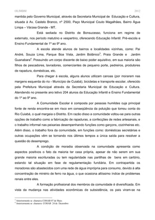 OLIMBM                                                                                2012
mantida pelo Governo Municipal, através da Secretaria Municipal de Educação e Cultura,
situada à Av. Castelo Branco, nº 2500, Paço Municipal Couto Magalhães, Bairro Água
Limpa – Várzea Grande - MT.
                     Está sediada no Distrito de Bonsucesso, funciona em regime de
externato, nos período matutino e vespertino, oferecendo Educação Infantil: Pré-escola e
Ensino Fundamental de 1º ao 9º ano.
                     A escola atende alunos de bairros e localidades vizinhas, como: Pai
André, Souza Lima, Parque Boa Vista, Jardim Botânico3, Praia Grande e              Jardim
                4
Guanabara . Possuindo um corpo discente de baixo poder aquisitivo, em sua maioria são
filhos de pescadores, lavradores, comerciantes de pequeno porte, pedreiros, produtores
de rapadura, domésticas, etc.
                     Para chegar à escola, alguns alunos utilizam canoas (por morarem nas
margens esquerda do rio - Município de Cuiabá), bicicletas e transporte escolar, oferecido
pela Prefeitura Municipal através da Secretaria Municipal de Educação e Cultura.
Atendendo no presente ano letivo 204 alunos da Educação Infantil e Ensino Fundamental
do 1º ao 9º ano.
                     A Comunidade Escolar é composta por pessoas humildes cuja principal
fonte de renda encontra-se em risco em conseqüência da poluição que tomou conta do
Rio Cuiabá, o qual margeia o Distrito. Em razão disso a comunidade voltou-se para outras
opções de trabalho como a fabricação de rapaduras, a confecções de redes artesanais, e
o trabalho informal nas peixarias desempenhando funções como garçons, cozinheiras etc.
Além disso, o trabalho fora da comunidade, em funções como: domésticas secretárias e
outras ocupações vêm se tornando nos últimos tempos a única saída para resolver a
questão do desemprego.
                     A condição de moradia observada na comunidade apresenta como
aspectos positivos o fato da maioria ter casa própria, apesar de não serem em sua
grande maioria escrituradas ou tem regularidade nas partilhas de        bens em cartório,
estando tal situação em fase de regulamentação fundiária. Em contrapartida os
moradores são abastecidos com uma rede de água imprópria para consumo, devido à alta
concentração de minério de ferro na água, o que ocasiona altíssimo índice de problemas
renais entre eles.
                     A formação profissional dos membros da comunidade é diversificada. Em
vista da mudança nas atividades econômicas de subsistência, os pais viram-se na


3
    Anteriormente se chamava COHAB 07 de Maio.
4
    Anteriormente se chamava COHAB 24 de Dezembro
 