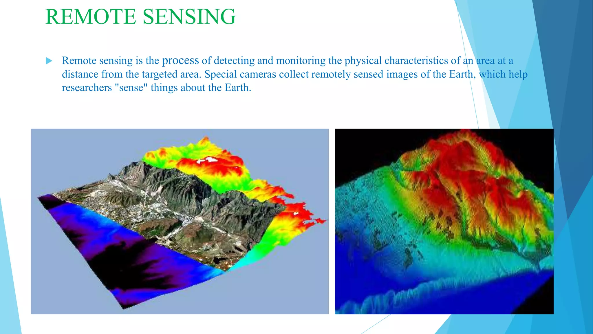 REMOTE SENSING
 Remote sensing is the process of detecting and monitoring the physical characteristics of an area at a
distance from the targeted area. Special cameras collect remotely sensed images of the Earth, which help
researchers "sense" things about the Earth.
 