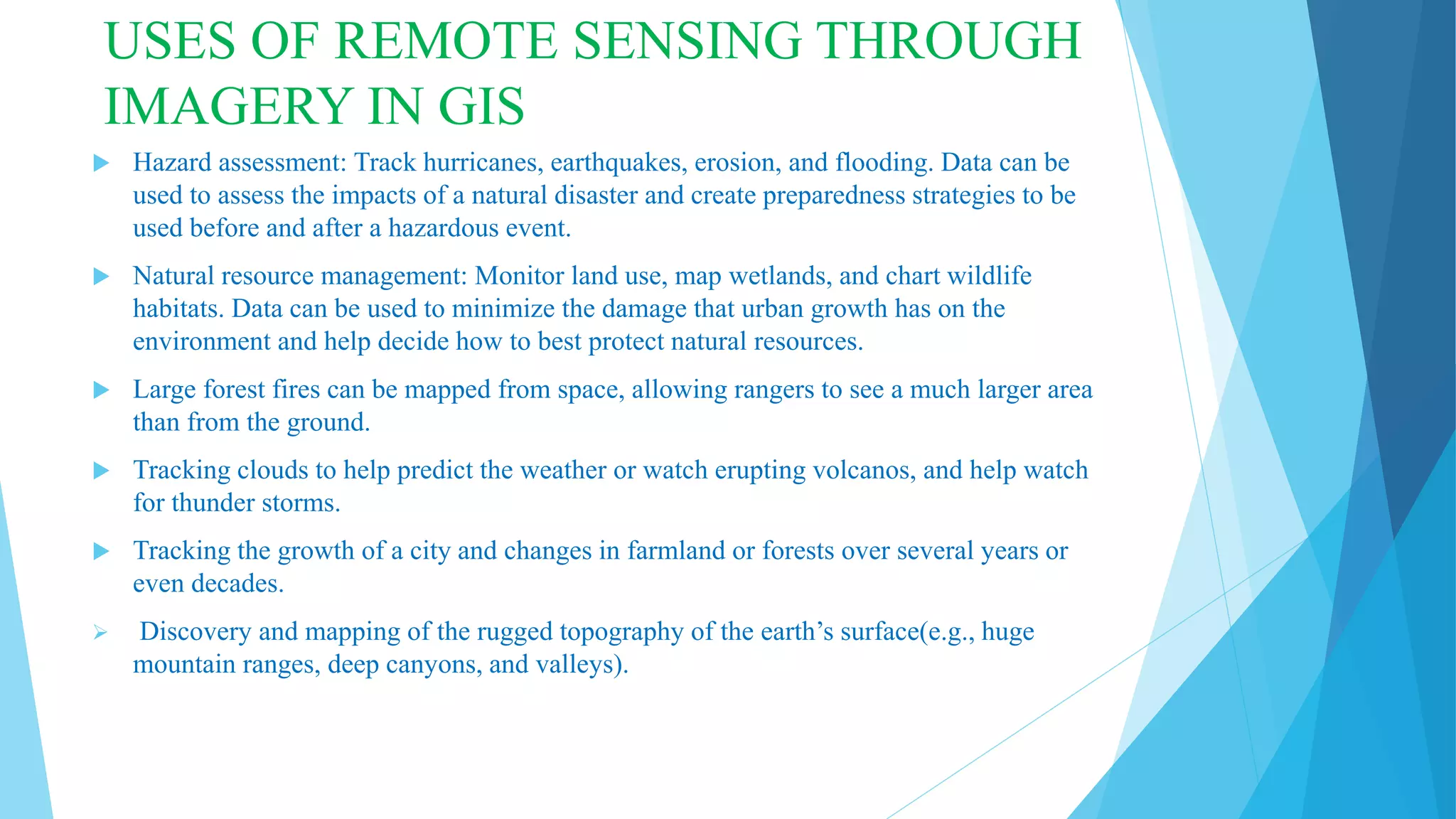 USES OF REMOTE SENSING THROUGH
IMAGERY IN GIS
 Hazard assessment: Track hurricanes, earthquakes, erosion, and flooding. Data can be
used to assess the impacts of a natural disaster and create preparedness strategies to be
used before and after a hazardous event.
 Natural resource management: Monitor land use, map wetlands, and chart wildlife
habitats. Data can be used to minimize the damage that urban growth has on the
environment and help decide how to best protect natural resources.
 Large forest fires can be mapped from space, allowing rangers to see a much larger area
than from the ground.
 Tracking clouds to help predict the weather or watch erupting volcanos, and help watch
for thunder storms.
 Tracking the growth of a city and changes in farmland or forests over several years or
even decades.
 Discovery and mapping of the rugged topography of the earth’s surface(e.g., huge
mountain ranges, deep canyons, and valleys).
 