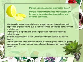 Porque é que não somos informados disso? Porque existem laboratórios interessados em fabricar uma versão sintética que lhes traz enormes benefícios. Vocês podem doravante ajudar um amigo que precisa do tratamento específico explicando-lhe que o sumo de limão é benéfico para prevenir a tal doença. O seu gosto é agradável e ele não produz os horríveis efeitos da quimioterapia. Se tiver possibilidade, plante um limoeiro no seu quintal ou no seu jardim. O fruto pode ser consumido de muitas maneiras: pode comer os gomos, pode espremê-lo em sumo e pode elaborar bebidas, sorvetes, bolos, doces, etc  