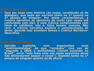 Crônica Narrativa  Tem por base uma história (às vezes, constituída só de diálogos), que pode ser narrada tanto na 1ª quanto na 3ª pessoa do singular. Por essas características, a crônica narrativa se aproxima do conto (por vezes até confundida com ele). É uma crônica comprometida com fatos do cotidiano, isto é, fatos banais, comuns. Não raro, a crônica narrativa explora a caracterização de seres. Quando isso acontece temos a  Crônica Narrativo-Descritiva. Crônica Dissertativa   Opinião explícita, com argumentos mais “sentimentalistas” do que “racionais” (em vez de “segundo o IBGE a mortalidade infantil aumenta no Brasil”, seria “vejo mais uma vez esses pequenos seres não alimentarem sequer o corpo”). Exposto tanto na 1ª pessoa do singular quanto na do plural. 