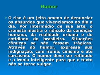 Humor O riso é um jeito ameno de denunciar os absurdos que vivenciamos no dia a dia. Por intermédio de sua arte, o cronista mostra o ridículo da condição humana, da realidade urbana e do cotidiano do brasileiro.  Situações cômicas se não fossem trágicas. Através do humor, expressa sua indignação, com ironia, cinismo e até sarcasmo. O humor deve ser refinado e a ironia inteligente para que o texto não se torne vulgar.  