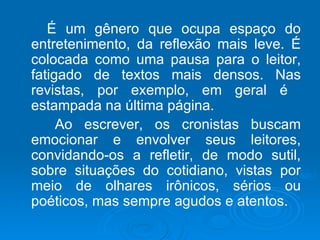 É um gênero que ocupa espaço do entretenimento, da reflexão mais leve. É colocada como uma pausa para o leitor, fatigado de textos mais densos. Nas revistas, por exemplo, em geral é  estampada na última página. Ao escrever, os cronistas buscam emocionar e envolver seus leitores, convidando-os a refletir, de modo sutil, sobre situações do cotidiano, vistas por meio de olhares irônicos, sérios ou poéticos, mas sempre agudos e atentos. 
