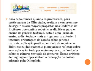 Essa ação começa quando os professores, para participarem da Olimpíada, aceitam o compromisso de seguir as orientações propostas nos Cadernos do Professor que contêm sequências didáticas para o ensino de gêneros textuais. Esta é uma forma de ensino a distância, a mais antiga, muito anterior à internet: orientações de estudo sobre gêneros textuais, aplicação prática por meio de sequências didáticas cuidadosamente planejadas e reflexão sobre essa aplicação, tudo por meio impresso, os fascículos sobre os gêneros textuais do concurso. Essas práticas de linguagem representam a concepção de ensino adotada pela Olimpíada.  