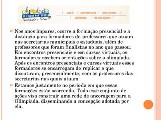 Nos anos ímpares, ocorre a formação presencial e a distância para formadores de professores que atuam nas secretarias municipais e estaduais, além de professores que foram finalistas no ano que passou. Em encontros presenciais e em cursos virtuais, os formadores recebem orientações sobre a olimpíada. Após os encontros presenciais e cursos virtuais esses formadores se encarregam de replicar o que discutiram, presencialmente, com os professores das secretarias nas quais atuam.  Estamos justamente no período em que essas formações estão ocorrendo. Todo esse conjunto de ações visa construir uma rede de ancoragem para a Olimpíada, disseminando a concepção adotada por ela.  