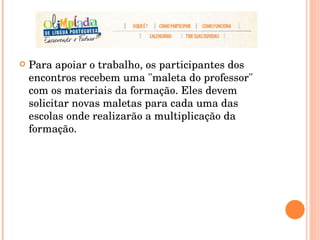 Para apoiar o trabalho, os participantes dos encontros recebem uma "maleta do professor" com os materiais da formação. Eles devem solicitar novas maletas para cada uma das escolas onde realizarão a multiplicação da formação.  