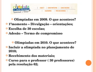 Olimpíadas em 2009. O que acontece?  1ºmomento – Divulgação – orientações; Escolha de 30 escolas; Adesão – Termo de compromisso Olimpíadas em 2010. O que acontece? Incluir a olimpíada no planejamento de 2010; Recebimento dos materiais; Curso para o professor ( 30 professores)  pela resolução 62; 